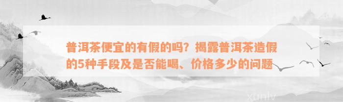 普洱茶便宜的有假的吗？揭露普洱茶造假的5种手段及是否能喝、价格多少的问题