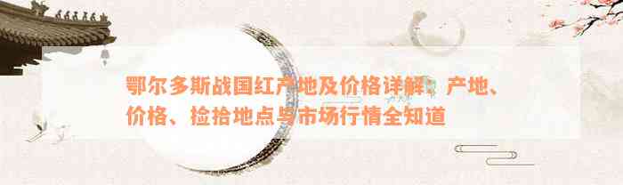 鄂尔多斯战国红产地及价格详解：产地、价格、捡拾地点与市场行情全知道