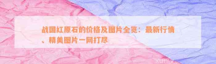 战国红原石的价格及图片全览：最新行情、精美图片一网打尽