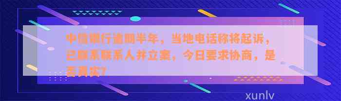 中信银行逾期半年，当地电话称将起诉，已联系联系人并立案，今日要求协商，是否真实？