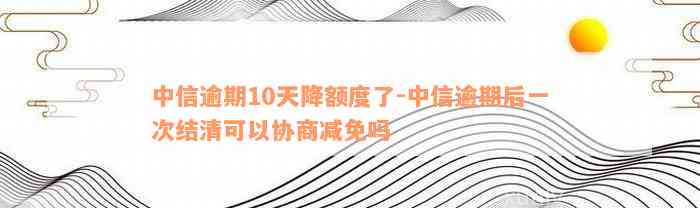 中信逾期10天降额度了-中信逾期后一次结清可以协商减免吗