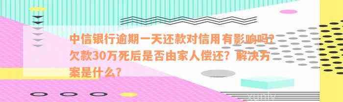 中信银行逾期一天还款对信用有影响吗？欠款30万死后是否由家人偿还？解决方案是什么？