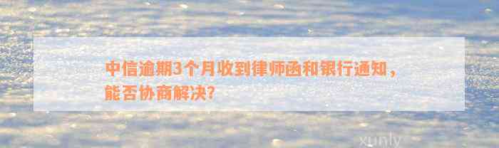 中信逾期3个月收到律师函和银行通知，能否协商解决？