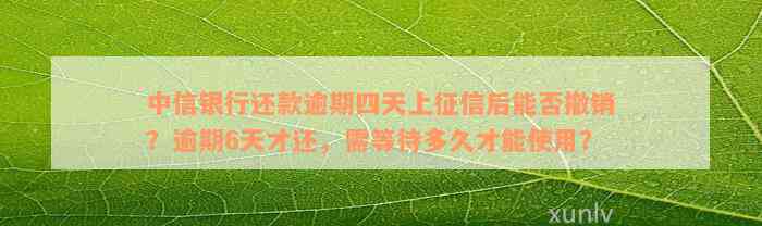 中信银行还款逾期四天上征信后能否撤销？逾期6天才还，需等待多久才能使用？