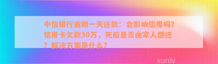 中信银行逾期一天还款：会影响信用吗？信用卡欠款30万，死后是否由家人偿还？解决方案是什么？