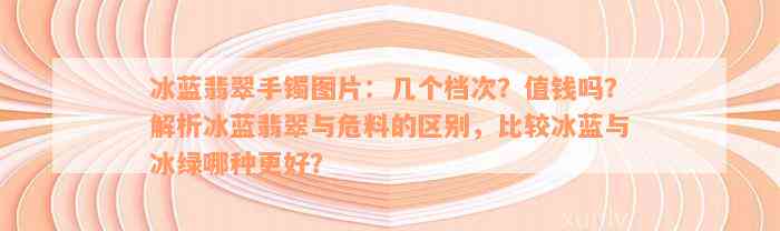 冰蓝翡翠手镯图片：几个档次？值钱吗？解析冰蓝翡翠与危料的区别，比较冰蓝与冰绿哪种更好？