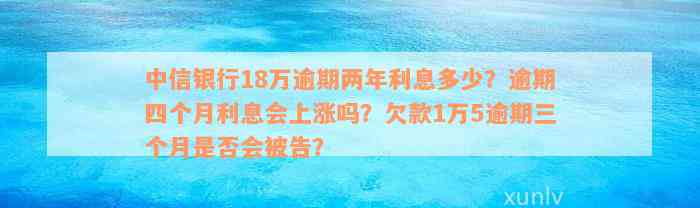 中信银行18万逾期两年利息多少？逾期四个月利息会上涨吗？欠款1万5逾期三个月是否会被告？