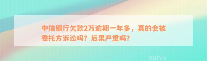 中信银行欠款2万逾期一年多，真的会被委托方诉讼吗？后果严重吗？