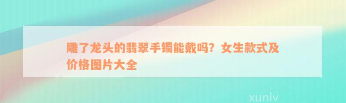 雕了龙头的翡翠手镯能戴吗？女生款式及价格图片大全