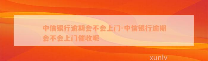 中信银行逾期会不会上门-中信银行逾期会不会上门催收呢