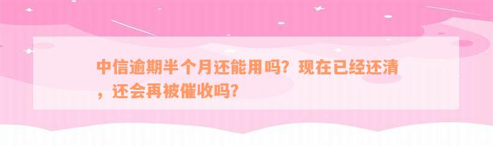 中信逾期半个月还能用吗？现在已经还清，还会再被催收吗？