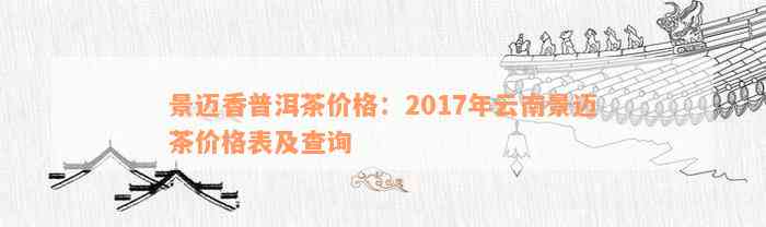 景迈香普洱茶价格：2017年云南景迈茶价格表及查询