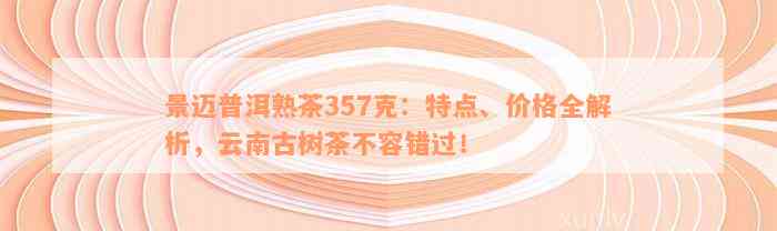 景迈普洱熟茶357克：特点、价格全解析，云南古树茶不容错过！