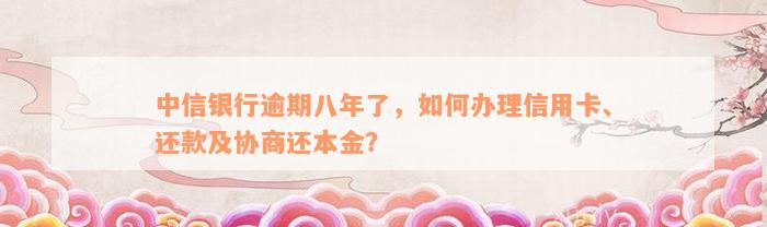 中信银行逾期八年了，如何办理信用卡、还款及协商还本金？