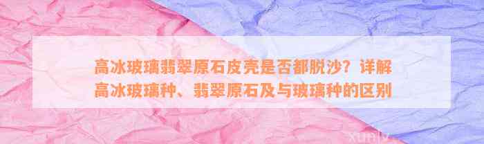 高冰玻璃翡翠原石皮壳是否都脱沙？详解高冰玻璃种、翡翠原石及与玻璃种的区别