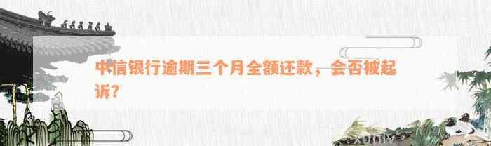 中信银行逾期三个月全额还款，会否被起诉？