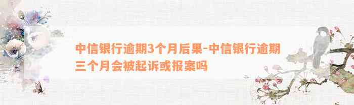 中信银行逾期3个月后果-中信银行逾期三个月会被起诉或报案吗