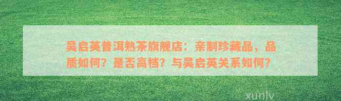 吴启英普洱熟茶旗舰店：亲制珍藏品，品质如何？是否高档？与吴启英关系如何？