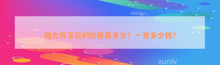 雕大件玉石的价格是多少？一克多少钱？