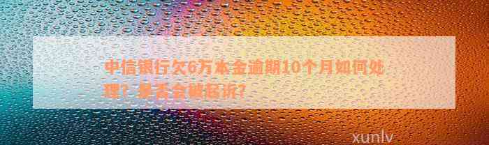 中信银行欠6万本金逾期10个月如何处理？是否会被起诉？