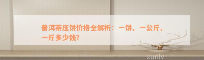 普洱茶压饼价格全解析：一饼、一公斤、一斤多少钱？