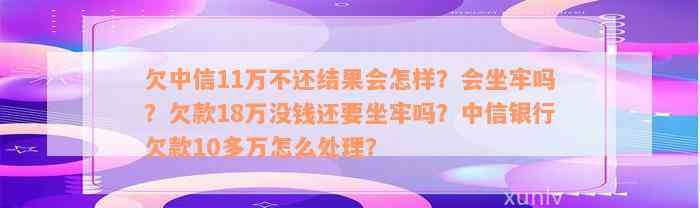 欠中信11万不还结果会怎样？会坐牢吗？欠款18万没钱还要坐牢吗？中信银行欠款10多万怎么处理？