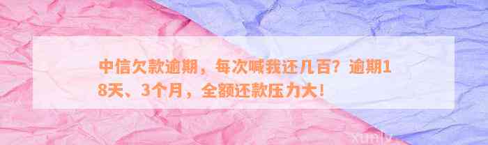 中信欠款逾期，每次喊我还几百？逾期18天、3个月，全额还款压力大！