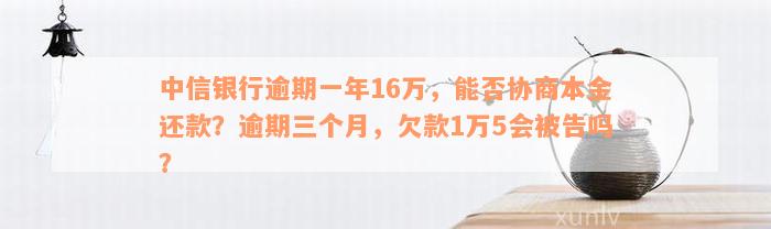 中信银行逾期一年16万，能否协商本金还款？逾期三个月，欠款1万5会被告吗？