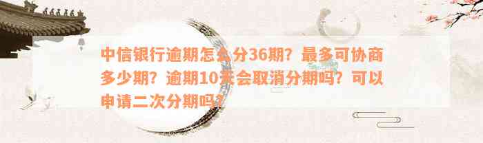 中信银行逾期怎么分36期？最多可协商多少期？逾期10天会取消分期吗？可以申请二次分期吗？