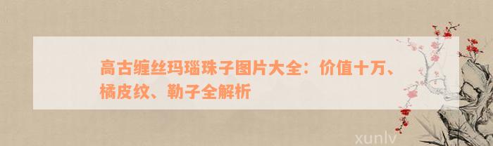 高古缠丝玛瑙珠子图片大全：价值十万、橘皮纹、勒子全解析