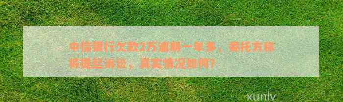 中信银行欠款2万逾期一年多，委托方称将提起诉讼，真实情况如何？