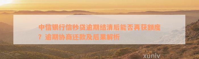 中信银行信秒贷逾期结清后能否再获额度？逾期协商还款及后果解析