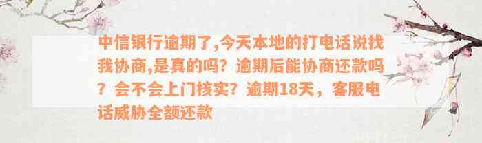 中信银行逾期了,今天本地的打电话说找我协商,是真的吗？逾期后能协商还款吗？会不会上门核实？逾期18天，客服电话威胁全额还款