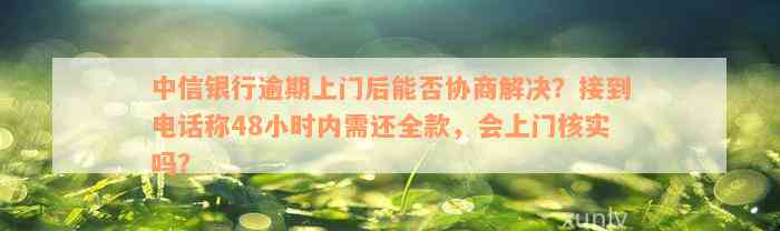 中信银行逾期上门后能否协商解决？接到电话称48小时内需还全款，会上门核实吗？