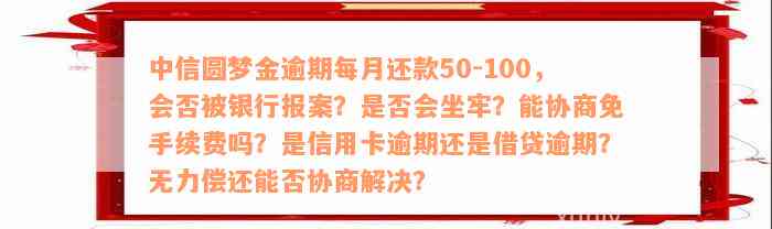 中信圆梦金逾期每月还款50-100，会否被银行报案？是否会坐牢？能协商免手续费吗？是信用卡逾期还是借贷逾期？无力偿还能否协商解决？