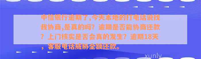 中信银行逾期了,今天本地的打电话说找我协商,是真的吗？逾期是否能协商还款？上门核实是否会真的发生？逾期18天，客服电话威胁全额还款。