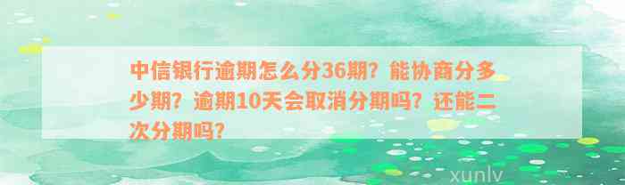 中信银行逾期怎么分36期？能协商分多少期？逾期10天会取消分期吗？还能二次分期吗？