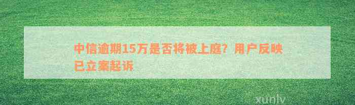 中信逾期15万是否将被上庭？用户反映已立案起诉