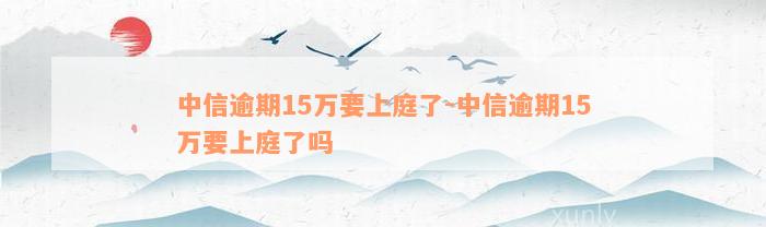 中信逾期15万要上庭了-中信逾期15万要上庭了吗