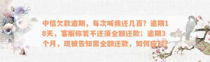 中信欠款逾期，每次喊我还几百？逾期18天，客服称若不还须全额还款；逾期3个月，现被告知需全额还款，如何应对？