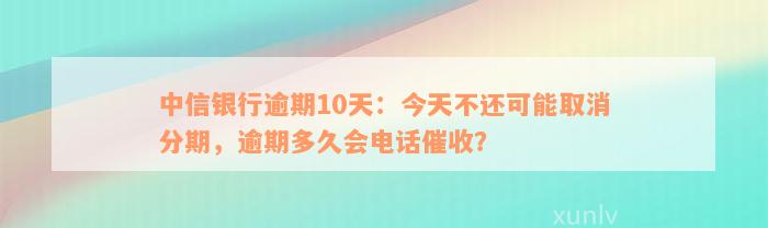 中信银行逾期10天：今天不还可能取消分期，逾期多久会电话催收？