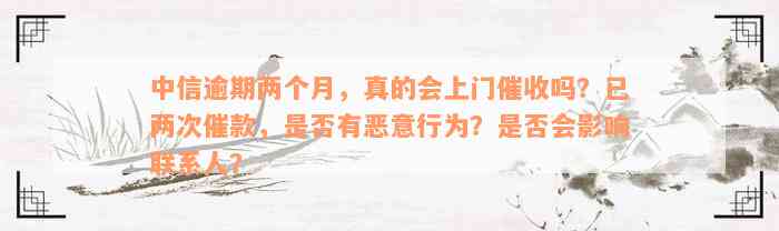 中信逾期两个月，真的会上门催收吗？已两次催款，是否有恶意行为？是否会影响联系人？