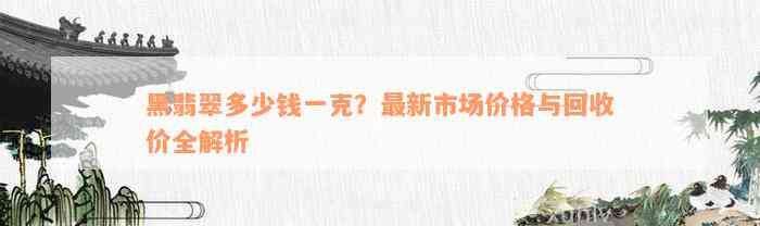 黑翡翠多少钱一克？最新市场价格与回收价全解析