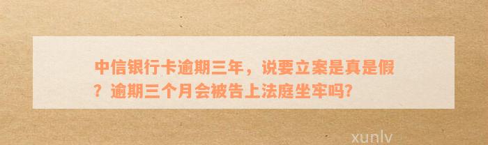 中信银行卡逾期三年，说要立案是真是假？逾期三个月会被告上法庭坐牢吗？