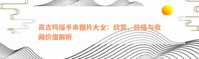 高古玛瑙手串图片大全：欣赏、价格与收藏价值解析