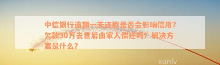 中信银行逾期一天还款是否会影响信用？欠款30万去世后由家人偿还吗？解决方案是什么？