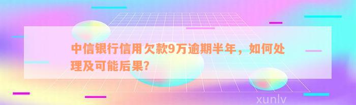 中信银行信用欠款9万逾期半年，如何处理及可能后果？