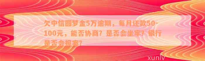 欠中信圆梦金5万逾期，每月还款50-100元，能否协商？是否会坐牢？银行是否会报案？