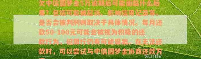 欠中信圆梦金5万逾期后可能面临什么后果？包括可能被起诉、影响信用记录等。是否会被判刑则取决于具体情况。每月还款50-100元可能会被视为积极的还款行为，但银行仍有可能报案。在无法还款时，可以尝试与中信圆梦金协商还款方案。