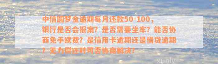 中信圆梦金逾期每月还款50-100，银行是否会报案？是否需要坐牢？能否协商免手续费？是信用卡逾期还是借贷逾期？无力偿还时可否协商解决？